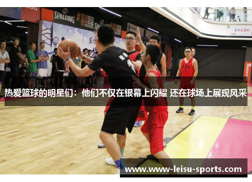热爱篮球的明星们：他们不仅在银幕上闪耀 还在球场上展现风采