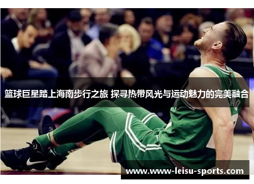 篮球巨星踏上海南步行之旅 探寻热带风光与运动魅力的完美融合