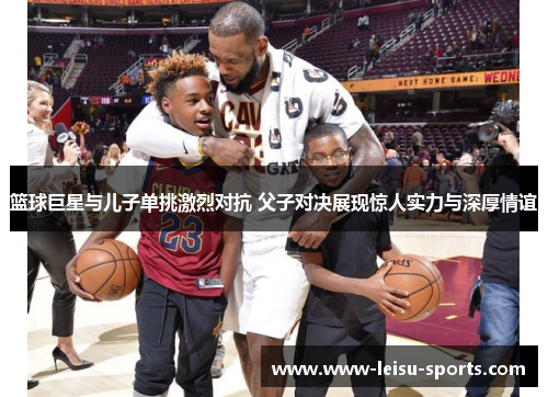 篮球巨星与儿子单挑激烈对抗 父子对决展现惊人实力与深厚情谊