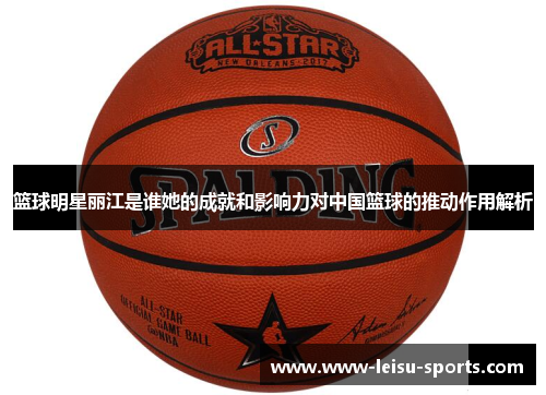 篮球明星丽江是谁她的成就和影响力对中国篮球的推动作用解析