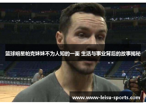 篮球明星帕克妹妹不为人知的一面 生活与事业背后的故事揭秘