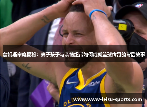 詹姆斯家庭揭秘：妻子孩子与亲情纽带如何成就篮球传奇的背后故事