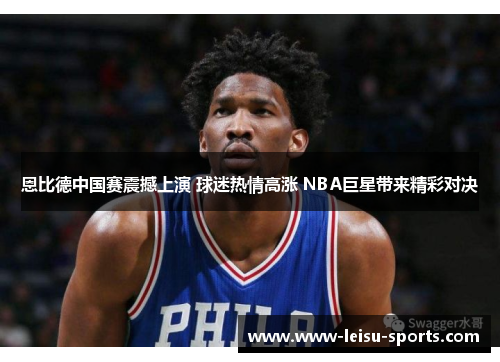 恩比德中国赛震撼上演 球迷热情高涨 NBA巨星带来精彩对决